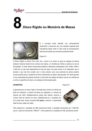 Apostila de Hardware 
8.Disco Rígido ou Memória de Massa 
É a principal mídia utilizada nos computadores 
atualmente e devemos dar uma atenção especial pela 
importância desta mídia. É nela onde se armazenamos 
todo tipo de dados que usaremos posteriormente. 
Figura 8.1 
O Disco Rígido ou Disco Fixo como diz o nome é um disco no qual as cabeças de leitura 
deslizam fazendo desta forma a leitura dos dados, e é dividido por trilhas e setores no ato da 
formatação. O motor deste componente trabalha a altíssimas velocidades como 3.600, 4.800 e 
7.200 rpm ou até mais dependendo do tipo de disco, por este motivo é um dispositivo que é 
lacrado e que não tem contato com o meio externo, pois uma partícula de poeira poderia 
causar grande dano a superfície do disco danificando os dados nele gravado. Por estar girando 
a uma velocidade tão grande durante o movimento da cabeça de leitura cria-se um colchão de 
ar entre a superfície do disco e as cabeças de leitura/gravação. 
GEOMETRIA Figura 8.2 
A geometria de um disco rígido é formada pelo número de trilhas por 
face (ou cilindros), o número de faces (ou cabeças) e o número de 
setores por trilha. Multiplicando-se esses três valores, teremos o 
número total de setores do disco. Multiplicando-se o resultado por 
512 (cada setor ainda comporta 512 bytes), teremos a capacidade 
total do disco rígido em bytes. 
Para sabermos o resultado em MB, deveremos dividir o resultado encontrado por 1.048.576, 
que é o valor em decimal de 1 MB (2²º ). Para sabermos o resultado em GB, deveremos dividir 
_________________________________________________________________________ 53 
 