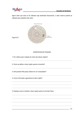Apostila de Hardware 
algum setor que será ou foi utilizado seja danificado fisicamente, o setor reserva poderá se 
utilizado para substituir este setor. 
Figura 8.5 
EXERCÍCIOS DE FIXAÇÃO 
1- Em média qual a rotação do motor dos discos rígidos? 
2- Como se define o disco rígido quanto à memória? 
3- Até quantos HDs posso utilizar em um computador? 
4- Como é formada a geometria do disco rígido? 
5- Explique como é dividido o disco rígido quanto ao formato físico: 
_________________________________________________________________________ 55 
 