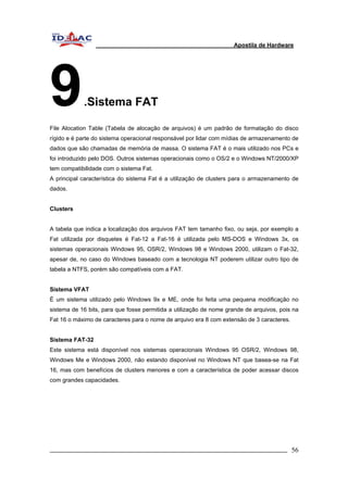 Apostila de Hardware 
9.Sistema FAT 
File Alocation Table (Tabela de alocação de arquivos) é um padrão de formatação do disco 
rígido e é parte do sistema operacional responsável por lidar com mídias de armazenamento de 
dados que são chamadas de memória de massa. O sistema FAT é o mais utilizado nos PCs e 
foi introduzido pelo DOS. Outros sistemas operacionais como o OS/2 e o Windows NT/2000/XP 
tem compatibilidade com o sistema Fat. 
A principal característica do sistema Fat é a utilização de clusters para o armazenamento de 
dados. 
Clusters 
A tabela que indica a localização dos arquivos FAT tem tamanho fixo, ou seja, por exemplo a 
Fat utilizada por disquetes é Fat-12 a Fat-16 é utilizada pelo MS-DOS e Windows 3x, os 
sistemas operacionais Windows 95, OSR/2, Windows 98 e Windows 2000, utilizam o Fat-32, 
apesar de, no caso do Windows baseado com a tecnologia NT poderem utilizar outro tipo de 
tabela a NTFS, porém são compatíveis com a FAT. 
Sistema VFAT 
É um sistema utilizado pelo Windows 9x e ME, onde foi feita uma pequena modificação no 
sistema de 16 bits, para que fosse permitida a utilização de nome grande de arquivos, pois na 
Fat 16 o máximo de caracteres para o nome de arquivo era 8 com extensão de 3 caracteres. 
Sistema FAT-32 
Este sistema está disponível nos sistemas operacionais Windows 95 OSR/2, Windows 98, 
Windows Me e Windows 2000, não estando disponível no Windows NT que basea-se na Fat 
16, mas com benefícios de clusters menores e com a característica de poder acessar discos 
com grandes capacidades. 
_________________________________________________________________________ 56 
 