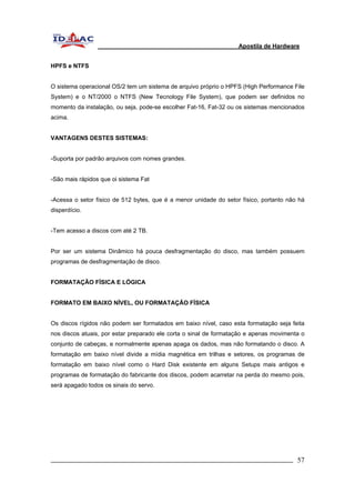 Apostila de Hardware 
HPFS e NTFS 
O sistema operacional OS/2 tem um sistema de arquivo próprio o HPFS (High Performance File 
System) e o NT/2000 o NTFS (New Tecnology File System), que podem ser definidos no 
momento da instalação, ou seja, pode-se escolher Fat-16, Fat-32 ou os sistemas mencionados 
acima. 
VANTAGENS DESTES SISTEMAS: 
-Suporta por padrão arquivos com nomes grandes. 
-São mais rápidos que oi sistema Fat 
-Acessa o setor físico de 512 bytes, que é a menor unidade do setor físico, portanto não há 
disperdício. 
-Tem acesso a discos com até 2 TB. 
Por ser um sistema Dinâmico há pouca desfragmentação do disco, mas também possuem 
programas de desfragmentação de disco. 
FORMATAÇÃO FÍSICA E LÓGICA 
FORMATO EM BAIXO NÍVEL, OU FORMATAÇÃO FÍSICA 
Os discos rígidos não podem ser formatados em baixo nível, caso esta formatação seja feita 
nos discos atuais, por estar preparado ele corta o sinal de formatação e apenas movimenta o 
conjunto de cabeças, e normalmente apenas apaga os dados, mas não formatando o disco. A 
formatação em baixo nível divide a mídia magnética em trilhas e setores, os programas de 
formatação em baixo nível como o Hard Disk existente em alguns Setups mais antigos e 
programas de formatação do fabricante dos discos, podem acarretar na perda do mesmo pois, 
será apagado todos os sinais do servo. 
_________________________________________________________________________ 57 
 