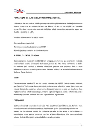 Apostila de Hardware 
FORMATAÇÃO EM ALTO NÍVEL, OU FORMATAÇÃO LÓGICA. 
Formatação em alto nível ou formatação lógica é quando preparamos os setores para o uso do 
sistema operacional e a inclusão do setor de boot da raiz em um disco rígido pelo comando 
format. Um disco novo precisa que seja definida a tabela de partição, para poder saber sua 
divisão, e a escrita do MBR. 
Processo de formatação de discos novos: 
-Formatação em baixo nível 
-Particionamento através do comando FDISK 
-Formatação lógica através do comando Format 
BUFFERS OU CACHE DE DISCO 
Os discos rígidos atuais com padrão IDE tem uma pequena memória que se encontra no disco, 
para quando o sistema operacional lê um setor , o disco lê a trilha inteira e armazena os dados 
na memória para quando o sistema operacional precisar dos próximos dado o disco 
disponibiliza os dado da trilha guardados na memória este tipo de armazenamento chama-se 
Buffer ou Cachê de disco. 
SMART 
Os novos discos padrão IDE tem um circuito chamado de SMART (Self-Monitoring, Analysis 
and Reporting Technology) é uma tecnologia implementada pelo micro e pelo disco rígido que 
é capaz de detectar problemas antes mesmo deles acontecerem, ou seja, um circuito no disco 
rígido monitora o estado das cabeças, motores e placas lógicas e passa a informação para o 
micro computador em forma de erro caso seja detectado alguma falha. 
PADRÃO IDE 
Os Dispositivos IDE variam de discos fixos, Fitas Dat, Drivers de CD Rons, etc. Porém o mais 
usual e conhecidos são os discos físicos, presentes em quase todos os computadores. O 
padrão IDE inicialmente tinham um problema que era o ruído entre o disco rígido e a 
controladora, o que afetava os dados, com isto a Westrn Digital que foi a responsável pela 
solução deste problema com uma solução bem simples, ora se o 
_________________________________________________________________________ 58 
 