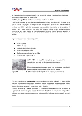 Apostila de Hardware 
As máquinas mais complexas começam a ter um grande avanço a partir de 1930, quando é 
anunciada a era moderna de computador. 
Em 1937, George Stibitz constrói e sua cozinha um Somador Binário. 
Com o a necessidade de cálculos balísticos rápidos durante a segunda guerra mundial, houve 
grande avanço nos projetos de máquinas com mais precisão para uso nas indústrias bélica, 
surgindo em 1944, o primeiro computador eletromecânico (construído na Universidade de 
Havard, com ajuda financeira da IBM que investiu neste projeto aproximadamente 
US$500.000,00), era o projeto de um computador que usava sistema decimal chamado de 
MARK I. 
Algumas características deste computador. 
• 760.000 peças 
• 800 km de fios 
• 420 interruptores para controle 
• Realizava uma soma em 0,3 s 
• Realizava uma multiplicação em 0,4 s 
• E uma divisão em cerca de 10 s 
Mark I - 1943 com seus 420 interruptores que eram ajustados 
manualmente para que os valores fossem introduzidos 
Diferente do avanço tecnológico atual este computador fez cálculos 
matemáticos na universidade durante 16 anos, apesar 
Figura 1.4 de já ter sido construído a partir de um projeto já ultrapassado. 
Em 1941, na Alemanha Konrad Zuse criou dois modelos de teste, o Z1 e o Z2 e em seguida 
construiu o computador Z3 que era controlado por um programa e era baseado em sistema 
binário, além de ter tamanho e custo menor que o MARK 1. 
O passo seguinte de Zuse foi construir o Z4, que foi utilizado na solução de problemas de 
engenharia de aeronaves, para projetos de mísseis. Zuse também criou outros computadores 
utilizados para quebrar os códigos secretos utilizados pelos ingleses na comunicação durante a 
guerra. 
_________________________________________________________________________ 6 
 