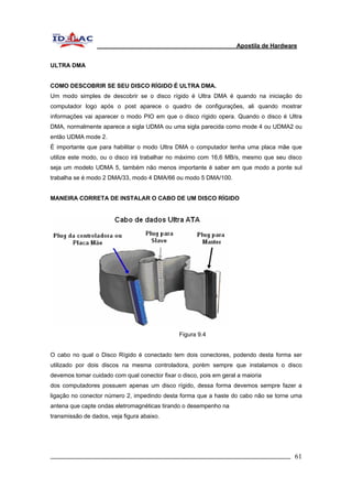 Apostila de Hardware 
ULTRA DMA 
COMO DESCOBRIR SE SEU DISCO RÍGIDO É ULTRA DMA. 
Um modo simples de descobrir se o disco rígido é Ultra DMA é quando na iniciação do 
computador logo após o post aparece o quadro de configurações, ali quando mostrar 
informações vai aparecer o modo PIO em que o disco rígido opera. Quando o disco é Ultra 
DMA, normalmente aparece a sigla UDMA ou uma sigla parecida como mode 4 ou UDMA2 ou 
então UDMA mode 2. 
É importante que para habilitar o modo Ultra DMA o computador tenha uma placa mãe que 
utilize este modo, ou o disco irá trabalhar no máximo com 16,6 MB/s, mesmo que seu disco 
seja um modelo UDMA 5, também não menos importante é saber em que modo a ponte sul 
trabalha se é modo 2 DMA/33, modo 4 DMA/66 ou modo 5 DMA/100. 
MANEIRA CORRETA DE INSTALAR O CABO DE UM DISCO RÍGIDO 
Figura 9.4 
O cabo no qual o Disco Rígido é conectado tem dois conectores, podendo desta forma ser 
utilizado por dois discos na mesma controladora, porém sempre que instalamos o disco 
devemos tomar cuidado com qual conector fixar o disco, pois em geral a maioria 
dos computadores possuem apenas um disco rígido, dessa forma devemos sempre fazer a 
ligação no conector número 2, impedindo desta forma que a haste do cabo não se torne uma 
antena que capte ondas eletromagnéticas tirando o desempenho na 
transmissão de dados, veja figura abaixo. 
_________________________________________________________________________ 61 
 