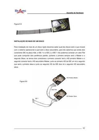 Apostila de Hardware 
Figura 9.5 
INSTALAÇÃO DE MAIS DE UM DISCO 
Para instalação de mais de um disco rígido devemos saber qual dos discos será o que iniciará 
com o sistema operacional e qual será o disco secundário, para isto sabemos que existe dois 
conectores IDE na placa mãe, a IDE 1 e a IDE 2, a IDE 1 nós podemos conectar um cabo Flat 
que pode comportar dois periféricos padrão, portanto o primeiro sempre será o Máster e o 
segundo Slave, se temos dois conectores o primeiro conector terá o HD primário Máster e o 
segundo conector terá o HD secundário Máster, junto ao primeiro HD da IDE um irá o segundo 
que será o primário slave e junto ao segundo HD da IDE dois irá o segundo HD secundário 
slave. 
Figura 9.6 
_________________________________________________________________________ 62 
 