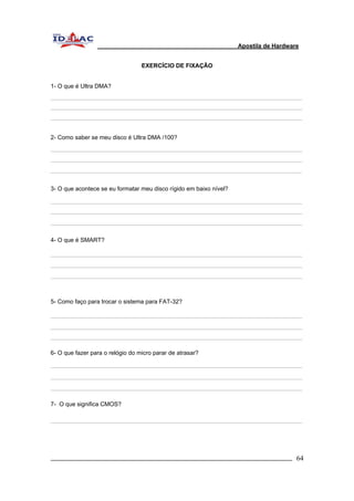 Apostila de Hardware 
EXERCÍCIO DE FIXAÇÃO 
1- O que é Ultra DMA? 
2- Como saber se meu disco é Ultra DMA /100? 
3- O que acontece se eu formatar meu disco rígido em baixo nível? 
4- O que é SMART? 
5- Como faço para trocar o sistema para FAT-32? 
6- O que fazer para o relógio do micro parar de atrasar? 
7- O que significa CMOS? 
_________________________________________________________________________ 64 
 
