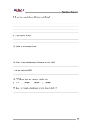 Apostila de Hardware 
8- O que fazer caso tenha perdido a senha do Setup? 
9- O que significa POST? 
10- Defina os processos do POST 
11- Qual é o cabo utilizado para configuração da Ultra DMA? 
12- O que quer dizer FAT? 
13- FAT-32 quer dizer que o sistema trabalha com: 
( )1 bit ( )16 bits ( )32 bits ( )256 bits 
14- Qual a formatação utilizada para formatar disquete de 3 1/2 
_________________________________________________________________________ 65 
 