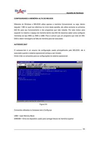 Apostila de Hardware 
CONFIGURANDO A MEMÓRIA ALTA DO MS-DOS 
Diferente do Windows o MS-DOS utiliza apenas a memória Convencional, ou seja, dentro 
daquele 1 MB no qual nos referimos no início desta apostila, ele utiliza somente os primeiros 
640 Kb para seu funcionamento e dos programas que nele rodarão. Por este motivo para 
expandir no máximo o espaço de memória dentro dos 640 /kb devemos saber como configurar 
memórias do tipo HMS ou XMS e UMB. Pois é comum que um programa que rode em MS-DOS 
e dêem mensagens de falta de memória para ser executado. 
AUTOEXEC.BAT 
O autoexec.bat é um arquivo de configuração usado principalmente pelo MS-DOS, ele é 
executado quando o sistema operacional começa a ser iniciado. 
Onde é lido os comandos para as configurações do sistema operacional. 
Figura 9.9 
Comandos utilizados no Autoexec.bat e Config.sys 
UMB = Uper Memóry Block 
EMM386 = Drive de dispositivo usado para carregar blocos de memória superior 
_________________________________________________________________________ 66 
 