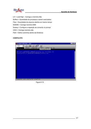Apostila de Hardware 
LH = Load High – Carrega a memória Alta 
Buffers = Quantidade de processos a serem executados 
Files = Quantidade de arquivos abertos ao mesmo tempo 
NOEMS = Carrega memória EMS 
Doskey = Configura a repetição de comando no prompt 
HIGH = Carrega memória alta 
Path = Define caminhos dentro de Diretórios 
CONFIG.SYS 
Figura 9.10 
_________________________________________________________________________ 67 
 