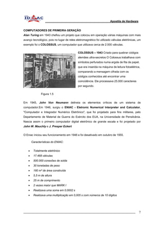 Apostila de Hardware 
COMPUTADORES DE PRIMEIRA GERAÇÃO 
Alan Turing em 1943 chefiou um projeto que colocou em operação várias máquinas com mais 
avanço tecnológico, pois no lugar de reles eletromagnético foi utilizado válvulas eletrônicas, um 
exemplo foi o COLOSSUS, um computador que utilizava cerca de 2.000 válvulas. 
COLOSSUS – 1943 Criado para quebrar códigos 
alemães ultra-secretos O Colossus trabalhava com 
símbolos perfurados numa argola de fita de papel, 
que era inserida na máquina de leitura fotoelétrica, 
comparando a mensagem cifrada com os 
códigos conhecidos até encontrar uma 
coincidência. Ele processava 25.000 caracteres 
por segundo. 
Figura 1.5 
Em 1945, John Von Neumann delineia os elementos críticos de um sistema de 
computador.Em 1946, surgiu o ENIAC - Eletronic Numerical Interpreter and Calculator, 
"Computador e Integrador Numérico Eletrônico", que foi projetado para fins militares, pelo 
Departamento de Material de Guerra do Exército dos EUA, na Universidade de Pensilvânia. 
Nascia assim o primeiro computador digital eletrônico de grande escala e foi projetado por 
John W. Mauchly e J. Presper Eckert 
O Eniac iniciou seu funcionamento em 1946 e foi desativado em outubro de 1955. 
Características do ENIAC: 
• Totalmente eletrônico 
• 17.468 válvulas 
• 500.000 conexões de solda 
• 30 toneladas de peso 
• 180 m² de área construída 
• 5,5 m de altura 
• 25 m de comprimento 
• 2 vezes maior que MARK I 
• Realizava uma soma em 0,0002 s 
• Realizava uma multiplicação em 0,005 s com números de 10 dígitos 
_________________________________________________________________________ 7 
 