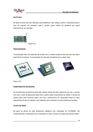 Apostila de Hardware 
SLOTS ISA 
No geral os slots ISA são utilizados para periféricos mais antigos, porém é importante para o 
caso de upgrade, por exemplo, onde o usuário queira utilizar um periférico que usava 
anteriormente, por exemplo. 
Figura 10.4 
PROCESSADOR 
O processador deve ser adquirido de acordo com o modelo da placa-mãe para que não haja o 
desconforto de adquirir um processador de não seja compatível com a placa-mãe. 
Figura 10.5 
COMPONENTES ON-BOARD 
Os componentes on-board em geral são modens, placas de rede, placas de som, etc, o que faz 
com que o custo da placa-mãe seja menor, porém estes componentes ao utilizar o recurso da 
própria placa para funcionar fazem com que a performance do computador baixe, ou seja, 
dependendo do tipo de trabalho a ser realizado não compensa a compra deste tipo de placa. 
PLACA DE REDE 
No geral as placas de rede atualmente trabalham com velocidade de 10/100Mbs, não 
comprometendo o desempenho do computador na rede, contudo uma placa de rede de melhor 
_________________________________________________________________________ 70 
 