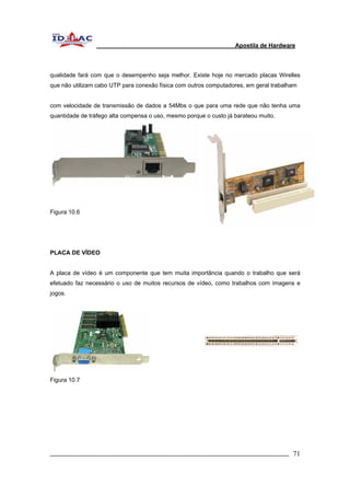 Apostila de Hardware 
qualidade fará com que o desempenho seja melhor. Existe hoje no mercado placas Wirelles 
que não utilizam cabo UTP para conexão física com outros computadores, em geral trabalham 
com velocidade de transmissão de dados a 54Mbs o que para uma rede que não tenha uma 
quantidade de tráfego alta compensa o uso, mesmo porque o custo já barateou muito. 
Figura 10.6 
PLACA DE VÍDEO 
A placa de vídeo é um componente que tem muita importância quando o trabalho que será 
efetuado faz necessário o uso de muitos recursos de vídeo, como trabalhos com imagens e 
jogos. 
Figura 10.7 
_________________________________________________________________________ 71 
 