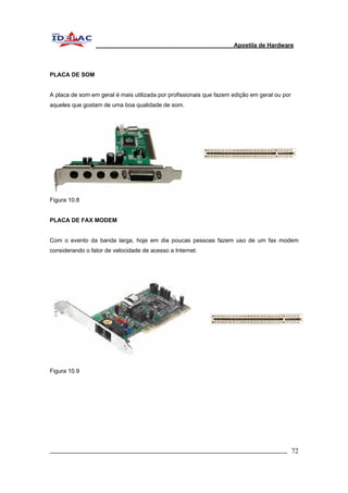 Apostila de Hardware 
PLACA DE SOM 
A placa de som em geral é mais utilizada por profissionais que fazem edição em geral ou por 
aqueles que gostam de uma boa qualidade de som. 
Figura 10.8 
PLACA DE FAX MODEM 
Com o evento da banda larga, hoje em dia poucas pessoas fazem uso de um fax modem 
considerando o fator de velocidade de acesso a Internet. 
Figura 10.9 
_________________________________________________________________________ 72 
 