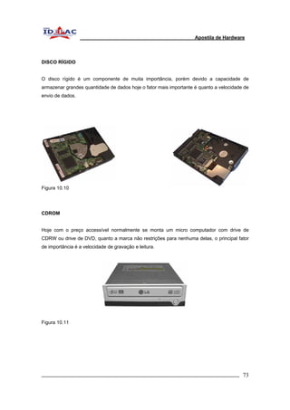 Apostila de Hardware 
DISCO RÍGIDO 
O disco rígido é um componente de muita importância, porém devido a capacidade de 
armazenar grandes quantidade de dados hoje o fator mais importante é quanto a velocidade de 
envio de dados. 
Figura 10.10 
CDROM 
Hoje com o preço accessível normalmente se monta um micro computador com drive de 
CDRW ou drive de DVD, quanto a marca não restrições para nenhuma delas, o principal fator 
de importância é a velocidade de gravação e leitura. 
Figura 10.11 
_________________________________________________________________________ 73 
 