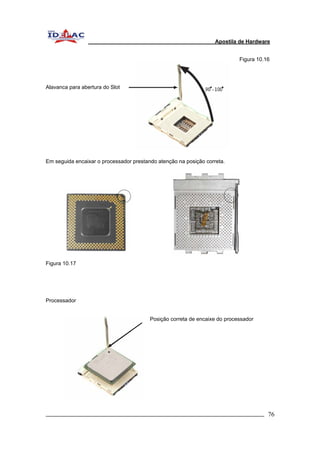Apostila de Hardware 
Figura 10.16 
Alavanca para abertura do Slot 
Em seguida encaixar o processador prestando atenção na posição correta. 
Figura 10.17 
Processador 
Posição correta de encaixe do processador 
_________________________________________________________________________ 76 
 