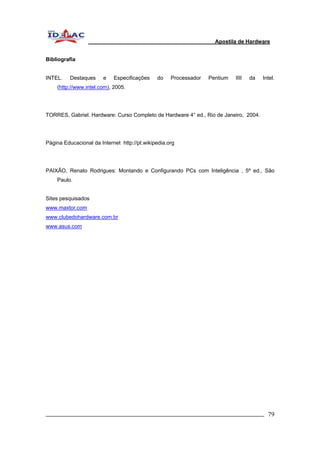 Apostila de Hardware 
Bibliografia 
INTEL. Destaques e Especificações do Processador Pentium IIII da Intel. 
(http://www.intel.com), 2005. 
TORRES, Gabriel. Hardware: Curso Completo de Hardware 4° ed., Rio de Janeiro, 2004. 
Página Educacional da Internet http://pt.wikipedia.org 
PAIXÃO, Renato Rodrigues: Montando e Configurando PCs com Inteligência , 5ª ed., São 
Paulo. 
Sites pesquisados 
www.maxtor.com 
www.clubedohardware.com.br 
www.asus.com 
_________________________________________________________________________ 79 
