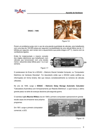 Apostila de Hardware 
ENIAC – 1946 
Figura 1.6 
Porem um problema surgiu com o uso de uma grande quantidade de válvulas, pois trabalhando 
com uma taxa de 100.000 pulsos por segundo a probabilidade de uma válvula falhar era de 1,7 
bilhões por segundo, sem contar com o aquecimento que podia chegar a 67o C, mesmo com os 
ventiladores ligados. 
Então foi implementado o mesmo conceito 
dos órgãos eletrônicos que trabalhavam com 
válvulas que funcionavam com uma tensão 
menor, reduzindo estas falhas para 1 ou 2 por 
semana. 
Figura 1.7 
O predecessor do Eniac foi o EDVAC – Eletronic Discret Variable Computer, ou “Computador 
Eletrônico de Variáveis Discretas”. Foi descoberto então que o EDVAC podia codificar as 
informações em forma binária, fato que reduziu consideravelmente os números de válvulas 
utilizadas. 
No ano de 1949, surge o EDSAC - Eletronic Delay Storage Automatic Calculator 
"Calculadora Automática com Armazenamento por Retardo Eletrônico", o qual marcou o último 
grande passo na série de avanços decisivos pós-segunda guerra. 
O cientista inglês Maurice Wilkes cria em 1949 o primeiro computador operacional em grande 
escala capaz de armazenar seus próprios 
programas. 
Em 1951, surge o primeiro computador 
comercial, o LEO. 
Figura 1.8 
_________________________________________________________________________ 8 
 