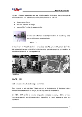 Apostila de Hardware 
Em 1952 o transistor é inventado pela Bell, e passou a ser o componente básico na fabricação 
dos computadores, pois tinham as seguintes vantagens sobre as válvulas: 
• Aquecimento mínimo 
• Pequeno consumo de energia 
• Mais confiável e veloz do que as válvulas 
O termo vem de transfer resistor (transferência de resistência), como 
era conhecido pelos seus inventores. 
Figura 1.9 
No mesmo ano na Filadélfia é criado o computador UNIVAC, Universal Automatic Computer, 
que foi destinado ao uso comercial, armazenava dados que recebia de uma fita magnética de 
alta velocidade ao invés de carões perfurados. 
Figura 1.10 
UNIVAC – 1952 
usado para prever resultados da eleição presidencial. 
Outra inovação foi feita por Grace Hopper, pioneira no processamento de dados que criou o 
primeiro compilador e ajudou na criação de duas linguagens de programação. 
Em 1954 a IBM constrói o primeiro computador produzido em serie, o 650 e a Texas 
Instruments descobre uma forma de produzir transistores de cristais isolados de silício com 
custo baixo. 
_________________________________________________________________________ 9 
 