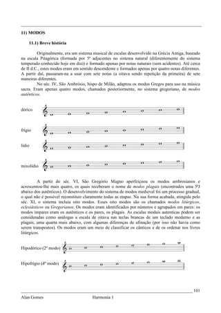 _________________________________________________________________________________
11) MODOS

    11.1) Breve história

         Originalmente, era um sistema musical de escalas desenvolvido na Grécia Antiga, baseado
na escala Pitagórica (formada por 5ª adjacentes no sistema natural (diferentemente do sistema
temperado conhecido hoje em dia)) e formado apenas por notas naturais (sem acidentes). Até cerca
de II d.C., estes modos eram em sentido descendente e formados apenas por quatro notas diferentes.
A partir daí, passaram-na a usar com sete notas (a oitava sendo repetição da primeira) de sete
maneiras diferentes.
         No séc. IV, São Ambrósio, bispo de Milão, adaptou os modos Gregos para uso na música
sacra. Eram apenas quatro modos, chamados posteriormente, no sistema gregoriano, de modos
autênticos.


dórico



frígio


lídio



mixolídio


         A partir do séc. VI, São Gregório Magno aperfeiçoou os modos ambrosianos e
acrescentou-lhe mais quatro, os quais receberam o nome de modos plagais (encontrados uma 5ªJ
abaixo dos autênticos). O desenvolvimento do sistema de modos medieval foi um processo gradual,
o qual não é possível reconstituir claramente todas as etapas. Na sua forma acabada, atingida pelo
séc. XI, o sistema incluía oito modos. Esses oito modos são os chamados modos litúrgicos,
eclesiásticos ou Gregorianos. Os modos eram identificados por números e agrupados em pares: os
modos impares eram os autênticos e os pares, os plagais. As escalas modais autenticas podem ser
consideradas como análogas a escala de oitava nas teclas brancas de um teclado moderno e as
plagais, uma quarta mais abaixo, com algumas diferenças de afinação (por isso não havia como
serem transpostos). Os modos eram um meio de classificar os cânticos e de os ordenar nos livros
litúrgicos.


Hipodórico (2º modo)


Hipofrígio (4º modo)




_____________________________________________________________________________ 101
Alan Gomes                             Harmonia 1
 