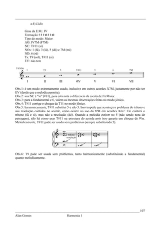 _________________________________________________________________________________
           a.4) Lídio

       Grau da E.M.: IV
       Formação: t t t st t t st
       Tipo do modo: Maior
       AO: IV7M (F7M)
       NC: T#11 (si)
       NOs: 1 (fá), 3 (lá), 5 (dó) e 7M (mi)
       ND: 6 (ré)
       Ts: T9 (sol), T#11 (si)
       EV: não tem




Obs.1: é um modo extremamente usado, inclusive em outros acordes X7M, justamente por não ter
EV (desde que a melodia permita).
Obs.2: sua NC é “si” (#11), pois esta nota o diferencia da escala de Fá Maior.
Obs.3: para a fundamental e 6, valem as mesmas observações feitas no modo jônico.
Obs.4: T#11 corrige o choque da T11 no modo jônico.
Obs.5: harmonicamente, T#11 substitui 5 e não 3. Isso impede que aconteça o problema do trítono e
sua resolução contidos no acorde, como ocorre no uso da 6ªM em acordes Xm7. Ele conterá o
trítono (fá e si), mas não a resolução (dó). Quando a melodia estiver no 5 (não sendo nota de
passagem), não há como usar T#11 na estrutura do acorde pois isso geraria um choque de 9ªm.
Melodicamente, T#11 pode ser usado sem problemas (sempre substituindo 5).




Obs.6: T9 pode ser usada sem problemas, tanto harmonicamente (substituindo a fundamental)
quanto melodicamente.




_____________________________________________________________________________ 107
Alan Gomes                              Harmonia 1
 