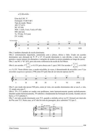 _________________________________________________________________________________
           a.5) Mixolídio

       Grau da E.M.: V
       Formação: t t st t t st t
       Tipo do modo: Maior
       AO: V7 (G7)
       NC: b7 (fá)
       NOs: 1 (sol), 3 (si), 5 (ré) e b7 (fá)
       ND: não tem
       Ts: T9 (lá), T13 (mi)
       EV: 4 (dó)




Obs.1: também chamado de escala dominante.
Obs.2: extremamente importante, juntamente com o jônico, dórico e lídio. Usado em acordes
dominantes sem alteração de 5ª, 9ª e 11ª. O acorde dominante é, sem dúvida, o mais rico, que
permite o maior número de alterações e variações de modos (a serem estudados ao longo do curso).
Obs.3: sua NC é “fá” (b7), pois esta nota o diferencia da escala de Sol Maior.
                      9                                                        7 9 
Obs.4: em acordes V 7  , o 4 é EV pois choca com 3, que é NO. Em acordes V   , o 4 é NO
                      13 
                                                                               4 13 
                                                                                    
e o 3 é EV. Neste último caso, o modo mixolídio, às vezes, é denominando de mixolídio com 4ª (ou
mixolídio suspenso) e possui a 3ªM como EV pelo fato de ser nota de repouso da 4ªJ:




Obs.5: este modo não possui ND pois, como já visto, em acordes dominantes não se usa 6, e sim,
13, sendo esta uma T.
Obs.6: T9 e T13 podem ser usadas sem problemas, tanto harmonicamente quanto melodicamente.
Quando usadas harmonicamente, T9 substitui a fundamental da formação do acorde, ficando esta no
baixo, e T13 substitui 5.
Obs.7: em todo acorde dominante com T13, quando a melodia estiver no b7, formará um intervalo
de 9ªm com T13. Neste caso, se b7 não for nota de passagem, deve substituir T13 por 5.




_____________________________________________________________________________ 108
Alan Gomes                                Harmonia 1
 