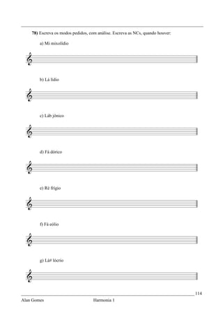 _________________________________________________________________________________
    78) Escreva os modos pedidos, com análise. Escreva as NCs, quando houver:

        a) Mi mixolídio




        b) Lá lídio




        c) Láb jônico




        d) Fá dórico




        e) Ré frígio




        f) Fá eólio




        g) Lá# lócrio




_____________________________________________________________________________ 114
Alan Gomes                          Harmonia 1
 