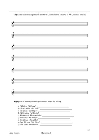 _________________________________________________________________________________
    79) Escreva os modos paralelos a nota “si”, com análise. Escreva as NCs, quando houver:




    80) Quais as diferenças entre: (escrever o nome das notas)

        a) Fá lídio e Fá jônico? ________________________________
        b) Lá mixolídio e Lá lídio? ________________________________
        c) Sol eólio e Sol frígio? ________________________________
        d) Fá# frígio e Fa# lócrio? ________________________________
        e) Sib jônico e Sib mixolídio? ________________________________
        f) Ré lócrio e Ré dórico? ________________________________
        g) Sib dórico e Sib eólio? ________________________________
        h) Dó# dórico e Dó# frígio? ________________________________
        i) Sol# lócrio e Sol# eólio? ________________________________

_____________________________________________________________________________ 115
Alan Gomes                            Harmonia 1
 