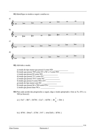 _________________________________________________________________________________
     81) Identifique os modos a seguir e analise-os:

a)




b)




c)




d)




     82) Adivinhe o modo:

         a) modo do tipo menor que possui 6 como ND: _______________
         b) modo que possui Tb9 como EV e NC e 5 como NO: _______________
         c) modo que possui b5 como NO: _______________
         d) modo que possui T11 como EV: _______________
         e) modo que possui T#11 como NC: _______________
         f) modo que possui 4 como NO e EV: _______________
         g) modo do tipo menor sem NC: _______________
         h) modo que possui b6 e Tb9 como EVs: _______________
         i) modo que possui duas NCs: _______________

     83) Para cada acorde das progressões a seguir, diga o modo apropriado e liste as Ts, EVs e a
         ND (se houver):

                                                         7
         a) || Fm7 | Bb7 | Eb7M | Cm7 | Ab7M | Bb          | Eb6 ||
                                                         4




         b) || B7M | D#m7 | E7M | F#7 | A#m7(b5) | B7M ||




_____________________________________________________________________________ 116
Alan Gomes                             Harmonia 1
 