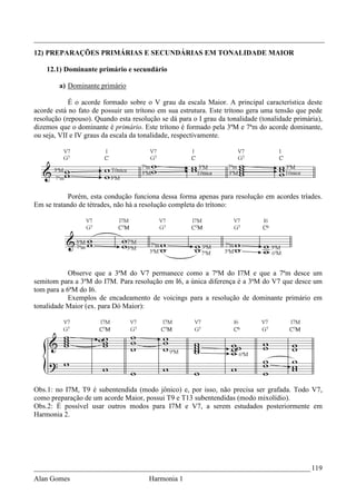 _________________________________________________________________________________
12) PREPARAÇÕES PRIMÁRIAS E SECUNDÁRIAS EM TONALIDADE MAIOR

    12.1) Dominante primário e secundário

        a) Dominante primário

            É o acorde formado sobre o V grau da escala Maior. A principal característica deste
acorde está no fato de possuir um trítono em sua estrutura. Este trítono gera uma tensão que pede
resolução (repouso). Quando esta resolução se dá para o I grau da tonalidade (tonalidade primária),
dizemos que o dominante é primário. Este trítono é formado pela 3ªM e 7ªm do acorde dominante,
ou seja, VII e IV graus da escala da tonalidade, respectivamente.




           Porém, esta condução funciona dessa forma apenas para resolução em acordes tríades.
Em se tratando de tétrades, não há a resolução completa do trítono:




            Observe que a 3ªM do V7 permanece como a 7ªM do I7M e que a 7ªm desce um
semitom para a 3ªM do I7M. Para resolução em I6, a única diferença é a 3ªM do V7 que desce um
tom para a 6ªM do I6.
            Exemplos de encadeamento de voicings para a resolução de dominante primário em
tonalidade Maior (ex. para Dó Maior):




Obs.1: no I7M, T9 é subentendida (modo jônico) e, por isso, não precisa ser grafada. Todo V7,
como preparação de um acorde Maior, possui T9 e T13 subentendidas (modo mixolídio).
Obs.2: É possível usar outros modos para I7M e V7, a serem estudados posteriormente em
Harmonia 2.




_____________________________________________________________________________ 119
Alan Gomes                             Harmonia 1
 