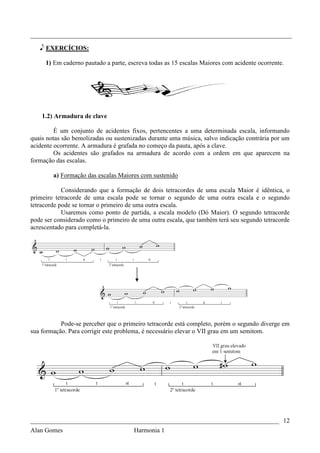 _________________________________________________________________________________

   e EXERCÍCIOS:

     1) Em caderno pautado a parte, escreva todas as 15 escalas Maiores com acidente ocorrente.




    1.2) Armadura de clave

         É um conjunto de acidentes fixos, pertencentes a uma determinada escala, informando
quais notas são bemolizadas ou sustenizadas durante uma música, salvo indicação contrária por um
acidente ocorrente. A armadura é grafada no começo da pauta, após a clave.
         Os acidentes são grafados na armadura de acordo com a ordem em que aparecem na
formação das escalas.

        a) Formação das escalas Maiores com sustenido

            Considerando que a formação de dois tetracordes de uma escala Maior é idêntica, o
primeiro tetracorde de uma escala pode se tornar o segundo de uma outra escala e o segundo
tetracorde pode se tornar o primeiro de uma outra escala.
            Usaremos como ponto de partida, a escala modelo (Dó Maior). O segundo tetracorde
pode ser considerado como o primeiro de uma outra escala, que também terá seu segundo tetracorde
acrescentado para completá-la.




           Pode-se perceber que o primeiro tetracorde está completo, porém o segundo diverge em
sua formação. Para corrigir este problema, é necessário elevar o VII grau em um semitom.




_____________________________________________________________________________ 12
Alan Gomes                            Harmonia 1
 