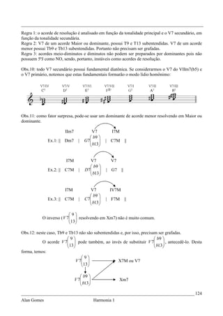 _________________________________________________________________________________
Regra 1: o acorde de resolução é analisado em função da tonalidade principal e o V7 secundário, em
função da tonalidade secundária.
Regra 2: V7 de um acorde Maior ou dominante, possui T9 e T13 subentendidas. V7 de um acorde
menor possui Tb9 e Tb13 subentendidas. Portanto não precisam ser grafadas.
Regra 3: acordes meio-diminutos e diminutos não podem ser preparados por dominantes pois não
possuem 5ªJ como NO, sendo, portanto, instáveis como acordes de resolução.

Obs.10: todo V7 secundário possui fundamental diatônica. Se considerarmos o V7 do VIIm7(b5) e
o V7 primário, notemos que estas fundamentais formarão o modo lídio homônimo:




Obs.11: como fator surpresa, pode-se usar um dominante de acorde menor resolvendo em Maior ou
dominante.

                        IIm7             V7        I7M
                                        b9 
              Ex.1: || Dm7       |   G7
                                        b13
                                                | C7M        ||
                                           


                        I7M            V7          V7
                                        b9 
              Ex.2: || C7M       |   D7
                                        b13 
                                                | G7    ||
                                            


                        I7M             V7        IV7M
                                         b9 
              Ex.3: || C7M       |   C 7
                                         b13
                                                | F7M        ||
                                            

                          9
           O inverso ( V 7  resolvendo em Xm7) não é muito comum.
                          13 
                           

Obs.12: neste caso, Tb9 e Tb13 não são subentendidas e, por isso, precisam ser grafadas.
                         9                                              b9 
           O acorde V 7  pode também, ao invés de substituir V 7
                         13                                             b13 , antecedê-lo. Desta
                                                                              
                                                                           
forma, temos:
                                  9
                               V 7 
                                  13             X7M ou V7
                                   

                                   b9 
                               V 7
                                   b13
                                                       Xm7
                                      

_____________________________________________________________________________ 124
Alan Gomes                                 Harmonia 1
 