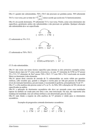 _________________________________________________________________________________
Obs.13: quando não subentendidas, Tb9 e Tb13 não precisam ser grafadas juntas. Tb9 subentende
                                        b9 
Tb13 e vice-versa, por se tratar do V 7
                                        b13 (único acorde que aceita tais Ts harmonicamente).
                                            
                                           
Obs.14: em acorde dominante, T9 subentende T13 e vice-versa. Porém, como estes dominantes são
específicos, geralmente ambos são subentendidas e não precisam ser grafadas. Qualquer alteração
não subentendida deve ser especificada.


                                      V7            I7M
                                   || G7(*)     |   C7M   ||

(*) subentende-se T9 e T13.


                                        V7          IIIm7
                                   ||   B7(*)   |    Em7 ||

(*) subentende-se Tb9 e Tb13.


                                     V7                          V7
                                  || D7(b9) ou D7(b13)(*)      | G7   ||

(*) Ts não subentendidas.

Obs.15: não existe um termo técnico específico para denotar os dois primeiros exemplos acima.
Tratarei desses tipos de V7 como sendo elementares, ou seja, V7 elementar de X7M ou X7 possui
T9 e T13, V7 elementar de Xm7 possui Tb9 e Tb13. V7 com Tb9 e Tb13 resolvendo em acorde
Maior ou dominante é não-elementar.
Obs.16: apesar deste conceito de omissão de Ts subentendidas ser muito válido por questões
estéticas, cabe ressaltar que, quando a cifragem é escrita para ser lida por pessoas de diferentes
níveis de instrução harmônica, por prevenção, é recomendável grafá-las, principalmente Ts de V7.
Obs.17: a cifra analítica não precisa conter a 4ª e as Ts. As NOs, ND e alterações de NO, devem ser
especificadas na análise.
Obs.18: a aplicação de dominantes secundários não deve ser encarada como uma modulação
(apesar de também ser usada para este fim) e sim, uma tonicização. Ou seja, não representa uma
mudança de tonalidade, mas um reforço (ênfase) a um determinado grau da escala.
Obs.19: tudo falado a respeito da cifra analítica do V7 primário é válido para os dominantes
secundários.

           Exemplos de progressões contendo dominantes secundários:


                            I7M     V7       IIm7       V7   I7M
                  1)   ||   C7M   | A7     | Dm7      | G7 | C7M           ||




_____________________________________________________________________________ 125
Alan Gomes                              Harmonia 1
 