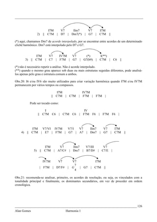 _________________________________________________________________________________



                                 I7M      V7        IIm7             V7       I7M
                     2)    ||    C7M    | D7     | Dm7(*)          | G7     | C7M       ||

(*) aqui, chamamos Dm7 de acorde interpolado, por se encontrar entre acordes de um determinado
clichê harmônico. Dm7 está interpolado pelo D7 e G7.


                 I7M              V7   IV7M  V7                    (*)        I(**)
         3)   || C7M            | C7 | F7M | G7                 | G7(b9)    | C7M |              C6       ||

(*) não é necessário repetir a análise. Não é acorde interpolado.
(**) quando o mesmo grau aparece sob duas ou mais estruturas seguidas diferentes, pode analisá-
los apenas pelo grau e estrutura comum a ambos.

Obs.20: I6 e/ou IV6 são muito utilizados para criar variação harmônica quando I7M e/ou IV7M
permanecem por vários tempos ou compassos.

                                       I7M                       IV7M
                                   || C7M      | C7M        |     F7M | F7M         |

              Pode ser tocado como:

                         I                                     IV
                     || C7M        C6    | C7M        C6    | F7M      F6    |    F7M        F6       |



             I7M           V7/VI IV7M  V7/I V7                        IIm7         V7          I7M
    4)    || C7M          | E7 | F7M | G7 | A7                      | Dm7        | G7        | C7M             ||



                             I7M          V7           IIm7  V7/III             V7
                5)        || C7M       | A7/C#       | Dm7 | B7/D#           | C7/E          |


                           IV7M          V7           V7                   I7M
                                                        7
                      | F7M        | D7/F#       |    G         | G7   | C7M       ||
                                                        4

Obs.21: recomenda-se analisar, primeiro, os acordes de resolução, ou seja, os vinculados com a
tonalidade principal e finalmente, os dominantes secundários, em vez de proceder em ordem
cronológica.




_____________________________________________________________________________ 126
Alan Gomes                                     Harmonia 1
 