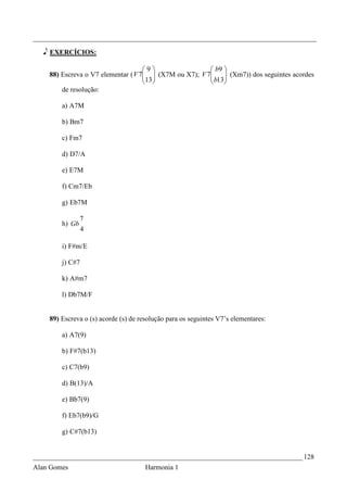 _________________________________________________________________________________

   e EXERCÍCIOS:

                                    9                  b9 
    88) Escreva o V7 elementar ( V 7  (X7M ou X7); V 7
                                    13                 b13 (Xm7)) dos seguintes acordes
                                                             
                                                          
        de resolução:

        a) A7M

        b) Bm7

        c) Fm7

        d) D7/A

        e) E7M

        f) Cm7/Eb

        g) Eb7M

                 7
        h) Gb
                 4

        i) F#m/E

        j) C#7

        k) A#m7

        l) Db7M/F


    89) Escreva o (s) acorde (s) de resolução para os seguintes V7’s elementares:

        a) A7(9)

        b) F#7(b13)

        c) C7(b9)

        d) B(13)/A

        e) Bb7(9)

        f) Eb7(b9)/G

        g) C#7(b13)


_____________________________________________________________________________ 128
Alan Gomes                            Harmonia 1
 