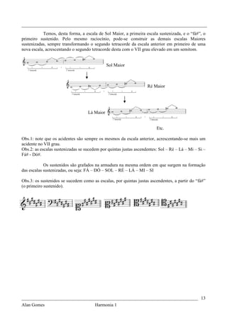 _________________________________________________________________________________
           Temos, desta forma, a escala de Sol Maior, a primeira escala sustenizada, e o “fá#”, o
primeiro sustenido. Pelo mesmo raciocínio, pode-se construir as demais escalas Maiores
sustenizadas, sempre transformando o segundo tetracorde da escala anterior em primeiro de uma
nova escala, acrescentando o segundo tetracorde desta com o VII grau elevado em um semitom.


                                              Sol Maior



                                                                   Ré Maior




                                   Lá Maior


                                                                        Etc.

Obs.1: note que os acidentes são sempre os mesmos da escala anterior, acrescentando-se mais um
acidente no VII grau.
Obs.2: as escalas sustenizadas se sucedem por quintas justas ascendentes: Sol – Ré – Lá – Mi – Si –
Fá# - Dó#.

            Os sustenidos são grafados na armadura na mesma ordem em que surgem na formação
das escalas sustenizadas, ou seja: FÁ – DÓ – SOL – RÉ – LÁ – MI – SI

Obs.3: os sustenidos se sucedem como as escalas, por quintas justas ascendentes, a partir do “fá#”
(o primeiro sustenido).




_____________________________________________________________________________ 13
Alan Gomes                             Harmonia 1
 