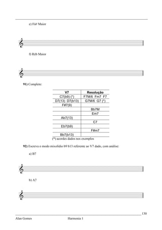_________________________________________________________________________________
        e) Fá# Maior




        f) Réb Maior




    91) Complete:

                                 V7                Resolução
                             C7(b9) (*)          F7M/6 Fm7 F7
                           D7(13) D7(b13)         G7M/6 G7 (*)
                               F#7(9)
                                                     Bb7M
                                                     Em7
                               Ab7(13)
                                                       C7
                               Eb7(b9)
                                                     F#m7
                               Bb7(b13)
                         (*) acordes dados nos exemplos

    92) Escreva o modo mixolídio b9 b13 referente ao V7 dado, com análise:

        a) B7




        b) A7




_____________________________________________________________________________ 130
Alan Gomes                          Harmonia 1
 