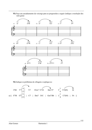 _________________________________________________________________________________
    93) Faça um encadeamento de voicings para as progressões a seguir (indique a resolução dos
        sons guia):




    94) Indique os problemas de cifragem e explique-os:


                9                                              7
     I7M     V 7 
                13  V7   IVm7 V7/II IIm7/3ª                V     V7(b9)       I6
                                                               4
                9                                              7
a) || F7M    G 7  | C7 | Dm7 D/C | Gm7/Bb |
                13                                         C       C7(b9)   | F6   ||
                                                               4




_____________________________________________________________________________ 132
Alan Gomes                           Harmonia 1
 
