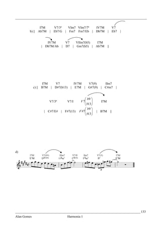 _________________________________________________________________________________


                  I7M       V7/3ª       VIm7 VIm7/7ª IV7M                      V7
         b) ||   Ab7M     | Eb7/G   |   Fm7 Fm7/Eb | Db7M            |         Eb7   |


                     IV7M           V7       VIIm7(b5)  I7M
                  | Db7M/Ab       | D7     | Gm7(b5) | Ab7M          ||




                    I7M      V7             IV7M  V7(9)          IIm7
             c) || B7M     | D#7(b13)     | E7M | G#7(9)       | C#m7            |


                                                    b9 
                          V7/3ª         V7/I    V 7
                                                    b13
                                                              I7M
                                                       
                                                    b9 
                    | C#7/E#      | F#7(13)    F #7
                                                    b13 
                                                            | B7M        ||
                                                        




d)




_____________________________________________________________________________ 133
Alan Gomes                              Harmonia 1
 