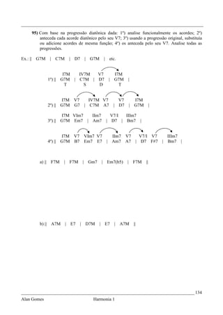 _________________________________________________________________________________
    95) Com base na progressão diatônica dada: 1º) analise funcionalmente os acordes; 2º)
        anteceda cada acorde diatônico pelo seu V7; 3º) usando a progressão original, substituía
        ou adicione acordes de mesma função; 4º) os anteceda pelo seu V7. Analise todas as
        progressões.

Ex.: || G7M      | C7M      | D7           |   G7M    | etc.


                          I7M  IV7M  V7                     I7M
                1º) ||   G7M | C7M | D7                 |   G7M    |
                           T     S   D                        T


                         I7M V7              IV7M V7          V7           I7M
                2º) ||   G7M G7            | C7M A7         | D7       |   G7M        |

                         I7M VIm7  IIm7                  V7/I IIIm7
                3º) ||   G7M Em7 | Am7                 | D7 | Bm7 |


                         I7M V7 VIm7 V7  IIm7 V7  V7/I V7                                   IIIm7
                4º) ||   G7M B7 Em7 E7 | Am7 A7 | D7 F#7                                  | Bm7 |



        a) ||     F7M     | F7M        |       Gm7   | Em7(b5)     |       F7M   ||




        b) || A7M         | E7     |       D7M       | E7   | A7M          ||




_____________________________________________________________________________ 134
Alan Gomes                                      Harmonia 1
 