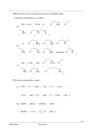 _________________________________________________________________________________
    96) Pela análise, escreva a cifra de acordo com a tonalidade pedida:

     a) Ré Maior; b) Mib Maior; c) Lá Maior


                     I7M     V7/VI                                IV7M                  V7                         V7                  IIIm7            V7
        a) ||                                     |                                               |                       |                    |             |


                      IIm7                 V7                          V7                    I6
                 |                   |                        |                     |                         ||



                      I6                 V7                       IIIm7                 V7                         IIm7                V7           V7
        b) ||                                     |                                               |                                            |             |


                     I7M                  V7                       IV6                  V7                    VIm7                VIIm7(b5) V7                    I6
                 |               |                        |                                           |                       |                              |         ||



                     I7M                 V7/III                   I7M                   V7                         IV7M                 V7
        c) ||                |                        |                                               |                                        |


                      VIm7                 V7                     IIm7                   V7                                              I7M
                 |                                        |                     |                         |                        |               ||


    97) Analise as progressões a seguir:


        a) ||        F7M         | G7             |               B7M           | F7M                     | E7            |            Am7/E        |



             | A7/C#                     | Dm7                    F7/C          | Bb6                     | C7            C7(b9)               | F7M         ||



        b) ||        Bb7M                | Bb/Ab                   |    Eb7M/G                    | D7/F#                          |


                                                                                7
             |       Bb7M/F               | C7/E                   |        F            F7           | Bb6                   ||
                                                                                4



_____________________________________________________________________________ 136
Alan Gomes                                                              Harmonia 1
 