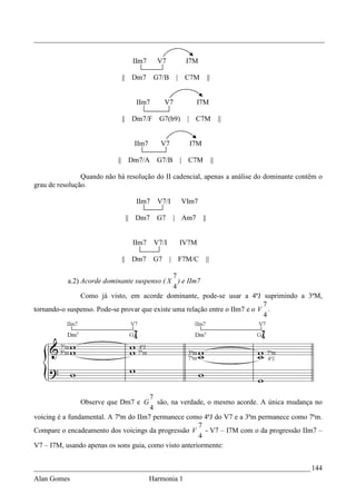 _________________________________________________________________________________


                                IIm7      V7                 I7M

                             || Dm7      G7/B           |    C7M         ||


                                 IIm7         V7                  I7M

                             || Dm7/F      G7(b9)             | C7M                ||


                                 IIm7      V7                 I7M

                           || Dm7/A       G7/B              | C7M             ||

                Quando não há resolução do II cadencial, apenas a análise do dominante contêm o
grau de resolução.

                                 IIm7     V7/I              VIm7

                              || Dm7      G7        |       Am7     ||


                                IIm7     V7/I               IV7M

                             || Dm7      G7     |           F7M/C        ||

                                               7
           a.2) Acorde dominante suspenso ( X ) e IIm7
                                               4
                Como já visto, em acorde dominante, pode-se usar a 4ªJ suprimindo a 3ªM,
                                                                             7
tornando-o suspenso. Pode-se provar que existe uma relação entre o IIm7 e o V .
                                                                             4




                                       7
               Observe que Dm7 e G       são, na verdade, o mesmo acorde. A única mudança no
                                       4
voicing é a fundamental. A 7ªm do IIm7 permanece como 4ªJ do V7 e a 3ªm permanece como 7ªm.
                                                       7
Compare o encadeamento dos voicings da progressão V - V7 – I7M com o da progressão IIm7 –
                                                       4
V7 – I7M, usando apenas os sons guia, como visto anteriormente:


_____________________________________________________________________________ 144
Alan Gomes                              Harmonia 1
 