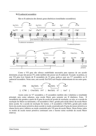 _________________________________________________________________________________
        b) II cadencial secundário

           São os II cadencias dos demais graus diatônicos (tonalidades secundárias).




            Como o VII grau não oferece estabilidade necessária para repouso de um acorde
dominante, já que não possui 5ªJ, então também não possui seu II cadencial. Exceção: na prática, se
este VII grau tiver função de II secundário do VI grau, pode-se usar seu V7 secundário ou II
cadencial secundário. Neste caso, este acorde Xm7(b5) terá função subdominante de um outro grau.
Ex.:

                 I7M         IIm7(b5)    V7        IIm7(b5)   V7      VIm7

             || C7M      |   C#m7(b5)   F#7    |   Bm7(b5)    E7   | Am7     ||

            Assim como no V7 secundário, o II secundário também não é diatônico a tonalidade
principal, pois como sabemos, uma escala Maior gera somente um II diatônico. Estes II
secundários são gerados a partir do II grau da escala do acorde de resolução, ou seja, se o acorde de
resolução for Maior ou dominante, o II secundário é IIm7, gerado pelo modo dórico da escala Maior
deste acorde. Se o acorde de resolução for menor, o II secundário é IIm7(b5), gerado pelo modo
lócrio da escala menor primitiva deste acorde (o modo construído pelo II grau da menor primitiva se
chama lócrio pois é idêntico ao modo construído pelo VII grau da escala Maior. Desta forma, todos
os modos da escala menor primitiva continuam com o mesmo nome recebido da escala Maior
relativa).




_____________________________________________________________________________ 147
Alan Gomes                              Harmonia 1
 