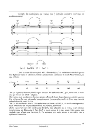 _________________________________________________________________________________
          Exemplos de encadeamento de voicings para II cadencial secundário resolvendo em
acorde dominante:




                         IIm7(b5) V7       VIm7

              Ex.3: ||   Bm7(b5)   E7   | Am7      ||

              Como o acorde de resolução é Am7, então Bm7(b5) é o acorde meio-diminuto gerado
pelo II grau da escala de Lá menor primitiva (modo lócrio, idêntico ao da escala Maior relativa), ou
seja, si lócrio.




Obs.3: o II grau de lá menor primitivo gera o acorde Bm7(b5) e não Bm7, pois, neste caso, a escala
teria que possuir um fá# (6 – VI grau).
Obs.4: como todo acorde meio-diminuto gerado pelo modo lócrio da escala menor primitiva, possui
11 e b13 como Ts, mas não usadas harmonicamente (mesmas observações já feitas para o acorde
meio-diminuto do modo lócrio).
Obs.5: a única diferença entre o VIIm7(b5) da escala Maior e o IIm7(b5) da escala menor primitiva
é que, este ultimo têm função subdominante, e o primeiro, dominante.
Obs.6: é possível usar outro modo para IIm7(b5), mais eficiente que o lócrio, a ser estudado
posteriormente em Harmonia 2. Para IIm7, o modo dórico é o mais usual. Este assunto será
estudado mais afundo em Harmonia 2. Por enquanto será dado apenas o necessário para o
seguimento da matéria.



_____________________________________________________________________________ 149
Alan Gomes                              Harmonia 1
 