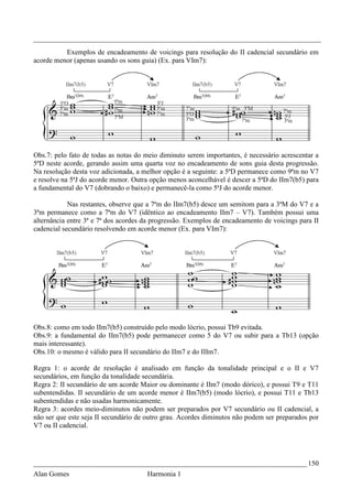 _________________________________________________________________________________
          Exemplos de encadeamento de voicings para resolução do II cadencial secundário em
acorde menor (apenas usando os sons guia) (Ex. para VIm7):




Obs.7: pelo fato de todas as notas do meio diminuto serem importantes, é necessário acrescentar a
5ªD neste acorde, gerando assim uma quarta voz no encadeamento de sons guia desta progressão.
Na resolução desta voz adicionada, a melhor opção é a seguinte: a 5ªD permanece como 9ªm no V7
e resolve na 5ªJ do acorde menor. Outra opção menos aconcelhável é descer a 5ªD do IIm7(b5) para
a fundamental do V7 (dobrando o baixo) e permanecê-la como 5ªJ do acorde menor.

            Nas restantes, observe que a 7ªm do IIm7(b5) desce um semitom para a 3ªM do V7 e a
3ªm permanece como a 7ªm do V7 (idêntico ao encadeamento IIm7 – V7). Também possui uma
alternância entre 3ª e 7ª dos acordes da progressão. Exemplos de encadeamento de voicings para II
cadencial secundário resolvendo em acorde menor (Ex. para VIm7):




Obs.8: como em todo IIm7(b5) construído pelo modo lócrio, possui Tb9 evitada.
Obs.9: a fundamental do IIm7(b5) pode permanecer como 5 do V7 ou subir para a Tb13 (opção
mais interessante).
Obs.10: o mesmo é válido para II secundário do IIm7 e do IIIm7.

Regra 1: o acorde de resolução é analisado em função da tonalidade principal e o II e V7
secundários, em função da tonalidade secundária.
Regra 2: II secundário de um acorde Maior ou dominante é IIm7 (modo dórico), e possui T9 e T11
subentendidas. II secundário de um acorde menor é IIm7(b5) (modo lócrio), e possui T11 e Tb13
subentendidas e não usadas harmonicamente.
Regra 3: acordes meio-diminutos não podem ser preparados por V7 secundário ou II cadencial, a
não ser que este seja II secundário de outro grau. Acordes diminutos não podem ser preparados por
V7 ou II cadencial.




_____________________________________________________________________________ 150
Alan Gomes                            Harmonia 1
 