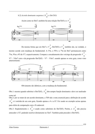 _________________________________________________________________________________
                                             7
           b.2) Acorde dominante suspenso ( X ) e IIm7(b5)
                                             4
                                                                       7
               Assim como no IIm7, também há uma relação IIm7(b5) e o V .
                                                                       4




                                                  7              7
                Da mesma forma que em IIm7 e V , IIm7(b5) e V também são, na verdade, o
                                                  4              4
mesmo acorde com mudança da fundamental. A 3ªm, a 5ªD e a 7ªm do IIm7 permanecem como
                                                                                          7
7ªm, 9ªm e 4ªJ do V7, respectivamente. Compare o encadeamento dos voicings da progressão V -
                                                                                          4
V7 – VIm7 com o da progressão IIm7(b5) – V7 – VIm7, usando apenas os sons guia, como visto
anteriormente:




               Obviamente são idênticos, com a mudança da fundamental.

                                              7
Obs.1: mesmo quando substitui o IIm7(b5), X     têm sempre função dominante e deve ser analisado
                                              4
como tal.
Obs.2: por se tratar de um acorde dominante, a Tb9 não e nota essencial para a definição do acorde
  7
 X e é omitida do seu som guia, ficando apenas a 4 e a b7. Foi usado no exemplo acima apenas
   4
para efeito de comparação com o II cadencial.
                             7                                                      7
Obs.3: freqüentemente o X é usado como substituto do IIm7(b5). Porém, o X não precisa
                             4                                                      4
anteceder o X7, podendo resolver diretamente no Xm7. Também pode preceder o IIm7(b5).




_____________________________________________________________________________ 155
Alan Gomes                             Harmonia 1
 