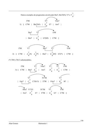 _________________________________________________________________________________
                                                                               7
               Outros exemplos de progressões envolvendo IIm7, IIm7(b5), V7 e V :
                                                                               4

                                 I7M                                V7                       VIm7
                                                                      7
              1)   || C7M               |    Bm7(b5)           |    E          E7    | Am7               |
                                                                      4


                                  IIm7             V7                                I7M

                                                      7
                             | Dm7           |    G           | G7(b9)          | C7M             ||
                                                      4



             I7M                 V7                                IIm7             V7                                   I7M

                                  7              7                                  7
    2)   || C7M      |           A (9)       A     (*)        | Dm7 |          G      (b9)        G7(*)        | C7M             ||
                                  4              4                                  4

(*) Tb9 e Tb13 subentendidos.


               I7M                           V7               VIm7             V7             V7              I7M
                                               7                                 7              7
         3) || C7M           |    Bm7        E           |    Am7              D         |    G              | C7M           |
                                               4                                 4              4


                                  V7                           IV7M                                    V7
                                    7                                                                    7
           | Gm7         |        C         C7(b13)           | F7M        |    F#m7          |        B       B7        |
                                    4                                                                    4


                 IIIm7 V7/VI                                  IV7M          V7                          I7M
                          7                                                   7
               | Em7    E                        E7          | F7M        | G            G7       | C7M             ||
                          4                                                   4




_____________________________________________________________________________ 158
Alan Gomes                                               Harmonia 1
 