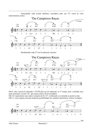 _________________________________________________________________________________
                Antecipando cada acorde diatônico secundário pelo seu V7, como já visto
anteriormente, temos:




               Desdobrando cada V7 em II cadencial, teremos:




Obs.9: não é possível anteceder o IV7M pelo seu II cadencial, no 3º tempo, pois a melodia está,
neste momento, na nota “lá”, que soaria como 6 do II secundário.
Obs.10: experimente usar outras variações de II e V7, verificando se a melodia as aceita ou não.
Obs.11: esta é apenas uma das inúmeras possibilidades de variações harmônicas. Outros exemplos:




_____________________________________________________________________________ 160
Alan Gomes                            Harmonia 1
 