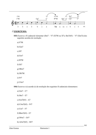 _________________________________________________________________________________




   e EXERCÍCIOS:

    103) Escreva o II cadencial elementar (IIm7 – V7 (X7M ou X7); IIm7(b5) – V7 (Xm7)) dos
        seguintes acordes de resolução:

        a) F7M

        b) Gm7

        c) D7

        d) Em7

        e) B7M

        f) Eb7

        g) Bbm7

        h) Db7M

        i) F#7

        j) C#m7

    104) Escreva o (s) acorde (s) de resolução dos seguintes II cadenciais elementares:

        a) Gm7 – C7

        b) Bm7 – E7

        c) Em7(b5) – A7

        d) C#m7(b5) – F#7

        e) Cm7 – F7

        f) Bbm7(b5) – E7

        g) D#m7 – G#7

        h) A#m7(b5) – D#7
_____________________________________________________________________________ 161
Alan Gomes                            Harmonia 1
 