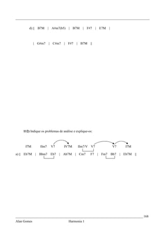_________________________________________________________________________________


        d) ||       B7M     | A#m7(b5)   | B7M     | F#7      |   E7M     |



             | G#m7         | C#m7   |   F#7   | B7M     ||




    112) Indique os problemas de análise e explique-os:



      I7M            IIm7    V7      IV7M       IIm7/V   V7                   V7      I7M

a) || Eb7M      |   Bbm7     Eb7   | Ab7M      | Cm7     F7       | Fm7       Bb7   | Eb7M   ||




_____________________________________________________________________________ 168
Alan Gomes                               Harmonia 1
 