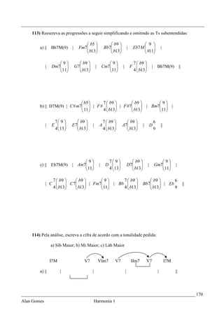 _________________________________________________________________________________
    113) Reescreva as progressões a seguir simplificando e omitindo as Ts subentendidas:

                                      b5                 b9                        9 
        a) ||    Bb7M(9)    |     Fm7
                                      b13 
                                                      Bb7
                                                           b13 
                                                                           |    Eb7M  
                                                                                       #11                |
                                                                                   

                    9            b9                   9                    7  b9 
             |   Dm7 
                    11        G7
                                   b13
                                              |       Cm7 
                                                          11      |           F             | Bb7M(9)                   ||
                                                                           4  b13
                                                                                       




                              b5    7  b9          b9        9
        b) || D7M(9) | C # m7  | F # 
                              11       b13  | F #7 b13  | Bm711 |
                                                                 
                                    4                         

                  7 9         b9                7  b9            b9                         6
             |   E        E 7
                                b13      |       A              A7
                                                                       b13           |        D           ||
                  4 13 
                             
                                    
                                                   4  b13
                                                                    
                                                                           
                                                                                                   9




                                 9                     7 9                 b9                    9
        c) || Eb7M(9)       | Am7 
                                 11              |    D                 D7
                                                                               b13        |       Gm7              |
                                                       4 13
                                                                            
                                                                                   
                                                                                   
                                                                                                       11
                                                                                                        

                7  b9      b9       9       7  b9                                  b9        6
             | C  b13 C 7 b13 | Fm711 | Bb 4  b13 
                                                                                Bb7
                                                                                           b13  | Eb 9
                                                                                                                                ||
                4                                                                      




    114) Pela análise, escreva a cifra de acordo com a tonalidade pedida:

                 a) Sib Maior; b) Mi Maior; c) Láb Maior


                 I7M                 V7            VIm7      V7                 IIm7       V7                    I7M

        a) ||          |                   |                            |                               |              ||




_____________________________________________________________________________ 170
Alan Gomes                                     Harmonia 1
 