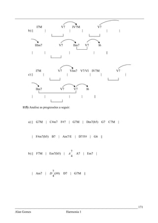 _________________________________________________________________________________


                  I7M                          V7             IV7M                                      V7
        b) ||                |                           |               |                                        |              |



                 IIIm7                     V7                    IIm7         V7                        I6

             |               |                           |                                 |                      ||




                 I7M                       V7                VIm7       V7/VI              IV7M                              V7
        c) ||            |                           |                                 |                 |                           |



                 IIm7                          V7                V7               I6

             |               |                           |              |                      ||


    115) Analise as progressões a seguir:



        a) || G7M                | C#m7        F#7       | G7M              | Dm7(b5)                        G7        C7M   |



             |   F#m7(b5)             B7   |    Am7/E             | D7/F#              |    G6           ||



                                                             7
        b) ||    F7M             | Em7(b5)      |        A        A7         | Em7                  |
                                                             4



                                      7
             | Am7               |   D (b9)     D7           | G7M           ||
                                      4




_____________________________________________________________________________ 171
Alan Gomes                                           Harmonia 1
 